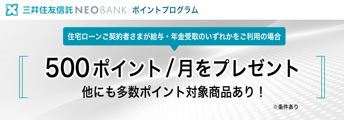 三井住友信託NEOBANK ポイントプログラム 住宅ローンご契約者さまが給与・年金受取のいずれかをご利用の場合500ポイント/月をプレゼント 他にも多数ポイント対象商品あり！ ※条件あり
