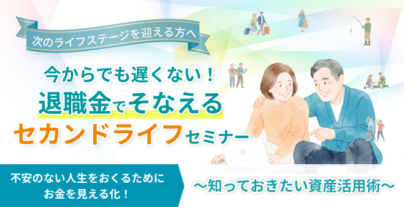 次のステージを迎える方へ 今からでも遅くない！退職金でそなえるセカンドライフセミナー 不安のない人生をおくるためにお金を見える化！ ～知っておきたい資産活用術～