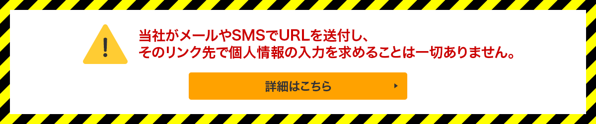 当社がメールやSMSでURLを送付し、そのリンク先で個人情報の入力を求めることは一切ありません。詳細はこちら