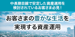 中長期目線で安定した資産運用を検討されているお客さま必見！お客さまの豊かな生活を実現する資産運用