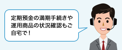 定期預金の満期手続きや運用商品の状況確認もご自宅で！