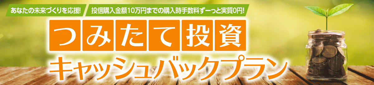 あなたの未来づくりを応援！投信購入金額10万円までの購入時手数料ずーっと実質0円！ つみたて投資キャッシュバックプラン