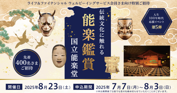 ライフ&ファイナンシャルウェルビーイングサービス会員さま向け特別ご招待 先着400名さまご招待 人生100年時代応援イベント第5弾 伝統文化に触れる能楽鑑賞 国立能楽堂 開催日2025年8月23日(土)申込期間2025年7月7日(月)~8月3日(日)※申込期間終了日前でも受付を締め切らせていただくことがございます。