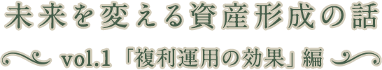 未来を変える資産形成の話 vol.1「複利運用の効果」編