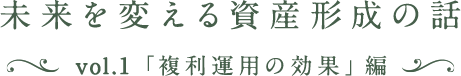 未来を変える資産形成の話 vol.1「複利運用の効果」編